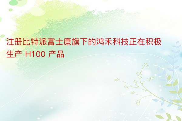 注册比特派富士康旗下的鸿禾科技正在积极生产 H100 产品