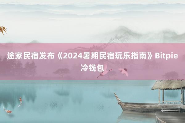 途家民宿发布《2024暑期民宿玩乐指南》Bitpie冷钱包