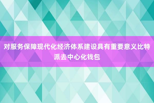 对服务保障现代化经济体系建设具有重要意义比特派去中心化钱包